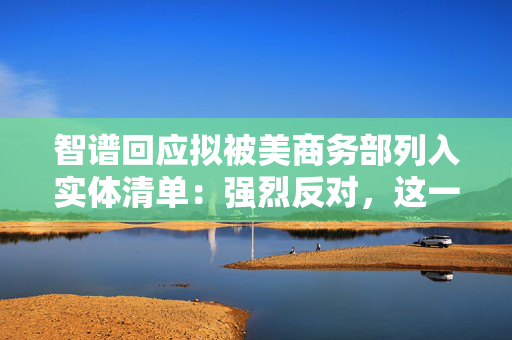 智谱回应拟被美商务部列入实体清单：强烈反对，这一决定缺乏事实依据