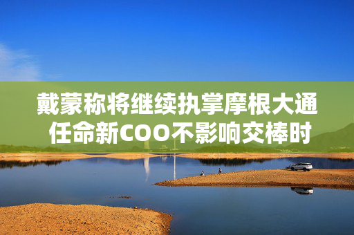 戴蒙称将继续执掌摩根大通 任命新COO不影响交棒时间表