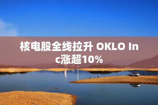 核电股全线拉升 OKLO Inc涨超10%