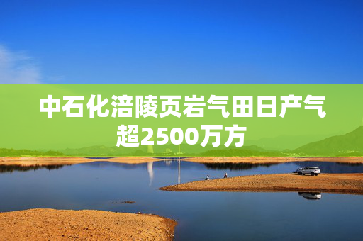 中石化涪陵页岩气田日产气超2500万方