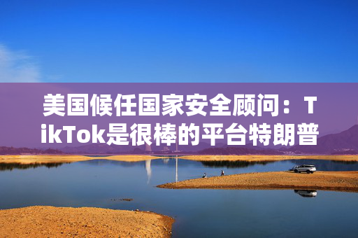 美国候任国家安全顾问：TikTok是很棒的平台特朗普将设法保住它