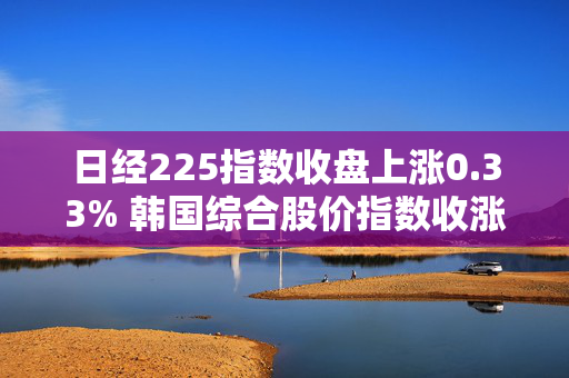 日经225指数收盘上涨0.33% 韩国综合股价指数收涨1.23%