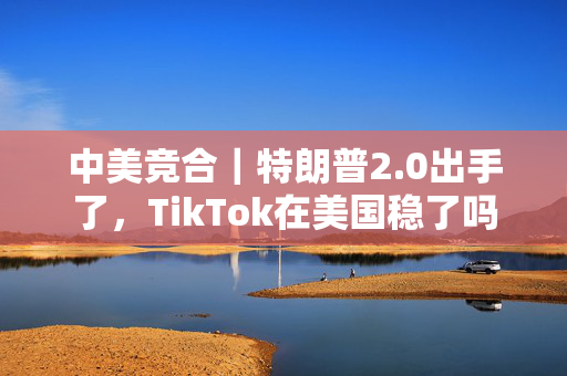 中美竞合｜特朗普2.0出手了，TikTok在美国稳了吗