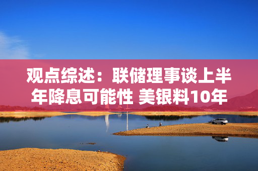 观点综述：联储理事谈上半年降息可能性 美银料10年美债或止于5.25%