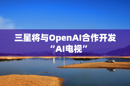 三星将与OpenAI合作开发“AI电视”