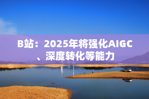 B站：2025年将强化AIGC、深度转化等能力