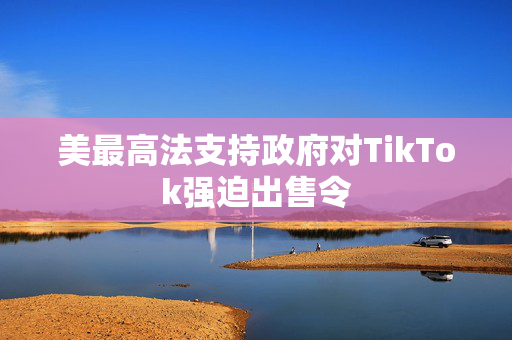 美最高法支持政府对TikTok强迫出售令