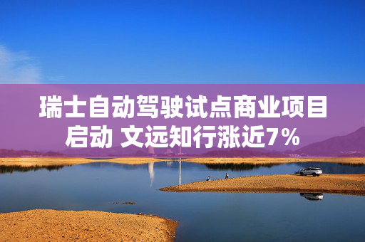 瑞士自动驾驶试点商业项目启动 文远知行涨近7%