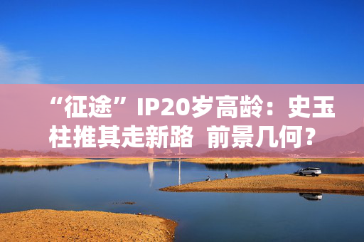 “征途”IP20岁高龄：史玉柱推其走新路  前景几何？