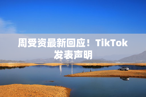 周受资最新回应！TikTok发表声明