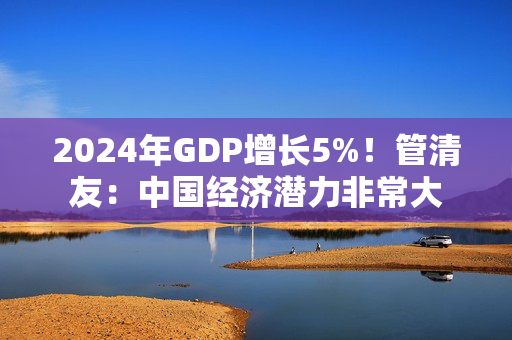 2024年GDP增长5%！管清友：中国经济潜力非常大