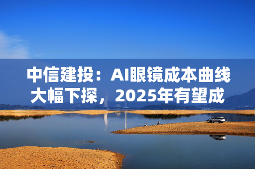 中信建投：AI眼镜成本曲线大幅下探，2025年有望成为其爆发元年